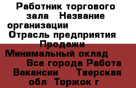 Работник торгового зала › Название организации ­ Team PRO 24 › Отрасль предприятия ­ Продажи › Минимальный оклад ­ 25 000 - Все города Работа » Вакансии   . Тверская обл.,Торжок г.